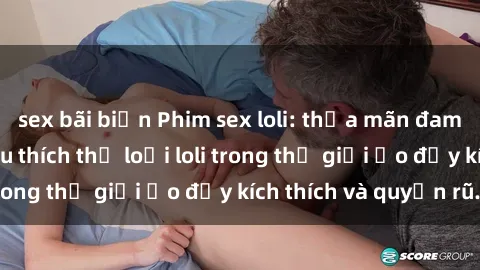 sex bãi biển Phim sex loli: thỏa mãn đam mê của người yêu thích thể loại loli trong thế giới ảo đầy kích thích và quyến rũ.