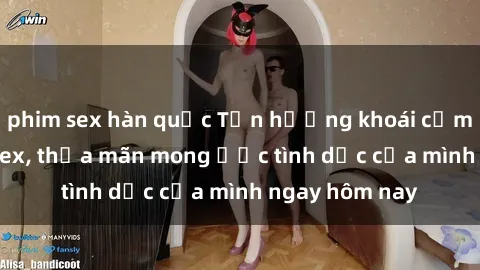 phim sex hàn quốc Tận hưởng khoái cảm với gái xinh sex, thỏa mãn mong ước tình dục của mình ngay hôm nay