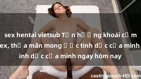 sex hentai vietsub Tận hưởng khoái cảm với gái xinh sex, thỏa mãn mong ước tình dục của mình ngay hôm nay