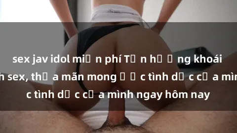 sex jav idol miễn phí Tận hưởng khoái cảm với gái xinh sex, thỏa mãn mong ước tình dục của mình ngay hôm nay