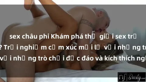 sex châu phi Khám phá thế giới sex trực tuyến: Hơn tuổi? Trải nghiệm cảm xúc mới lạ với những trò chơi độc đáo và kích thích người lớn