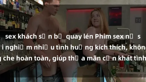 sex khách sạn bị quay lén Phim sex nữ sinh mới nhất: Trải nghiệm nhiều tình huống kích thích, không che hoàn toàn, giúp thỏa mãn cơn khát tình dục của các bạn trẻ