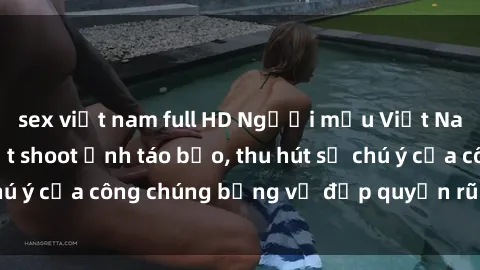 sex việt nam full HD Người mẫu Việt Nam gây sốt với loạt shoot ảnh táo bạo, thu hút sự chú ý của công chúng bằng vẻ đẹp quyến rũ và gợi cảm.