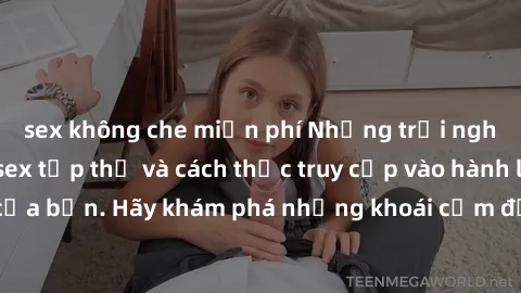 sex không che miễn phí Những trải nghiệm mới lạ với sex tập thể và cách thức truy cập vào hành lang đam mê của bạn. Hãy khám phá những khoái cảm đầy kích thích với tập thể hấp dẫn!