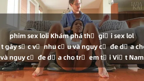 phim sex loli Khám phá thế giới sex loli Việt Nam: Sự thật gây sốc về nhu cầu và nguy cơ đe dọa cho trẻ em tại Việt Nam