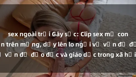 sex ngoài trời Gây sốc: Clip sex mẹ con Việt Nam lan truyền trên mạng, dấy lên lo ngại về vấn đề đạo đức và giáo dục trong xã hội hiện nay.